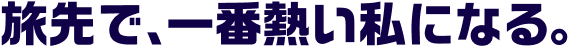旅先で一番熱い私になる。